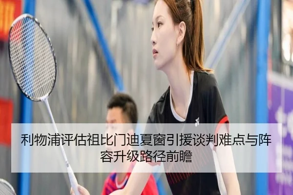 利物浦评估祖比门迪夏窗引援谈判难点与阵容升级路径前瞻