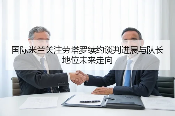 国际米兰关注劳塔罗续约谈判进展与队长地位未来走向