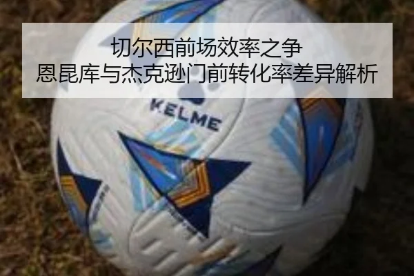 切尔西前场效率之争 恩昆库与杰克逊门前转化率差异解析