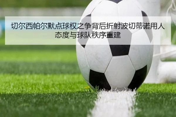 切尔西帕尔默点球权之争背后折射波切蒂诺用人态度与球队秩序重建