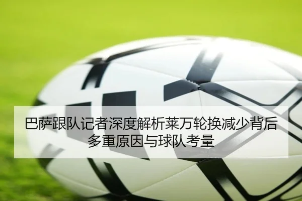 巴萨跟队记者深度解析莱万轮换减少背后多重原因与球队考量
